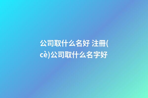 公司取什么名好 注冊(cè)公司取什么名字好-第1張-公司起名-玄機(jī)派